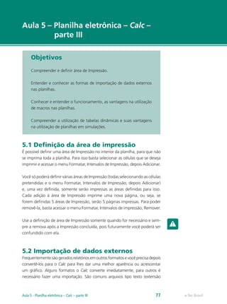 e-Tec Brasil
Aula 5 – Planilha eletrônica – Calc –
parte III
Objetivos
Compreender e definir área de Impressão.
Entender e conhecer as formas de importação de dados externos
nas planilhas.
Conhecer e entender o funcionamento, as vantagens na utilização
de macros nas planilhas.
Compreender a utilização de tabelas dinâmicas e suas vantagens
na utilização de planilhas em simulações.
5.1 Definição da área de impressão
É possível definir uma área de Impressão no interior da planilha, para que não
se imprima toda a planilha. Para isso basta selecionar as células que se deseja
imprimir e acessar o menu Formatar, Intervalos de Impressão, depois Adicionar.
Você só poderá definir várias áreas de Impressão (todas selecionando as células
pretendidas e o menu Formatar, Intervalos de Impressão, depois Adicionar)
e, uma vez definida, somente serão impressas as áreas definidas para isso.
Cada adição à área de Impressão imprime uma nova página, ou seja, se
forem definidas 5 áreas de Impressão, serão 5 páginas impressas. Para poder
removê-la, basta acessar o menu Formatar, Intervalos de impressão, Remover.
Use a definição de área de Impressão somente quando for necessário e sem-
pre a remova após a Impressão concluída, pois futuramente você poderá ser
confundido com ela.
5.2 Importação de dados externos
Frequentemente são gerados relatórios em outros formatos e você precisa depois
convertê-los para o Calc para lhes dar uma melhor aparência ou acrescentar
um gráfico. Alguns formatos o Calc converte imediatamente; para outros é
necessário fazer uma importação. São comuns arquivos tipo texto (extensão
e-Tec Brasil77Aula 5 - Planilha eletrônica – Calc – parte III
 