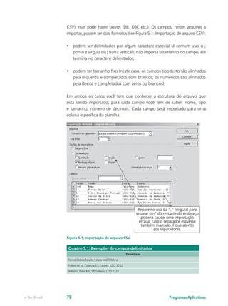 CSV), mas pode haver outros (DB, DBF, etc.). Os campos, nestes arquivos a
importar, podem ter dois formatos (ver Figura 5.1: Importação de arquivo CSV):
•	 podem ser delimitados por algum caractere especial (é comum usar o ;
ponto e vírgula ou | barra vertical); não importa o tamanho do campo, ele
termina no caractere delimitador;
•	 podem ter tamanho fixo (neste caso, os campos tipo texto são alinhados
pela esquerda e completados com brancos; os numéricos são alinhados
pela direita e completados com zeros ou brancos).
Em ambos os casos você tem que conhecer a estrutura do arquivo que
está sendo importado; para cada campo você tem de saber: nome, tipo
e tamanho, número de decimais. Cada campo será importado para uma
coluna específica da planilha.
Figura 5.1: Importação de arquivo CSV
Quadro 5.1: Exemplos de campos delimitados
Delimitado
Nome; Cidade;Estado; Estado civil;Telefone
Fulano de tal; Colatina; ES; Casado; 3232-3232
Beltrano; Itaim Bibi; SP; Solteiro; 2333-2333
Programas Aplicativose-Tec Brasil 78
 