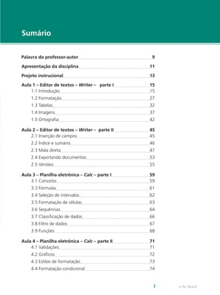 e-Tec Brasil7
Sumário
Palavra do professor-autor	 9
Apresentação da disciplina	 11
Projeto instrucional	 13
Aula 1 – Editor de textos – Writer – parte I	 15
1.1 Introdução	 15
1.2 Formatação	 27
1.3 Tabelas	 32
1.4 Imagens	 37
1.5 Ortografia	 42
Aula 2 – Editor de textos – Writer – parte II	 45
2.1 Inserção de campos	 45
2.2 Índice e sumário	 46
2.3 Mala direta	 47
2.4 Exportando documentos	 53
2.5 Versões	 55
Aula 3 – Planilha eletrônica – Calc – parte I	 59
3.1 Conceito	 59
3.3 Fórmulas	 61
3.4 Seleção de intervalos	 62
3.5 Formatação de células	 63
3.6 Sequências	 64
3.7 Classificação de dados	 66
3.8 Filtro de dados	 67
3.9 Funções 	 68
Aula 4 – Planilha eletrônica – Calc – parte II	 71
4.1 Validações	 71
4.2 Gráficos	 72
4.3 Estilos de formatação	 73
4.4 Formatação condicional	 74
 