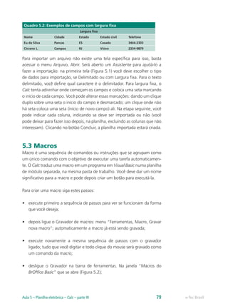 Quadro 5.2: Exemplos de campos com largura fixa
Largura fixa
Nome Cidade Estado Estado civil Telefone
Eu da Silva Pancas ES Casado 3444-2333
Cicrano L. Campos RJ Viúvo 2334-9879
Para importar um arquivo não existe uma tela específica para isso, basta
acessar o menu Arquivo, Abrir. Será aberto um Assistente para ajudá-lo a
fazer a importação: na primeira tela (Figura 5.1) você deve escolher o tipo
de dados para importação, se Delimitado ou com Largura fixa. Para o texto
delimitado, você define qual caractere é o delimitador. Para largura fixa, o
Calc tenta adivinhar onde começam os campos e coloca uma seta marcando
o início de cada campo. Você pode alterar essas marcações: dando um clique
duplo sobre uma seta o início do campo é desmarcado; um clique onde não
há seta coloca uma seta (início de novo campo) ali. Na etapa seguinte, você
pode indicar cada coluna, indicando se deve ser importada ou não (você
pode deixar para fazer isso depois, na planilha, excluindo as colunas que não
interessam). Clicando no botão Concluir, a planilha importada estará criada.
5.3 Macros
Macro é uma sequência de comandos ou instruções que se agrupam como
um único comando com o objetivo de executar uma tarefa automaticamen-
te. O Calc traduz uma macro em um programa em Visual Basic numa planilha
de módulo separada, na mesma pasta de trabalho. Você deve dar um nome
significativo para a macro e pode depois criar um botão para executá-la.
Para criar uma macro siga estes passos:
•	 execute primeiro a sequência de passos para ver se funcionam da forma
que você deseja;
•	 depois ligue o Gravador de macros: menu “Ferramentas, Macro, Gravar
nova macro”; automaticamente a macro já está sendo gravada;
•	 execute novamente a mesma sequência de passos com o gravador
ligado; tudo que você digitar e todo clique do mouse será gravado como
um comando da macro;
•	 desligue o Gravador na barra de ferramentas. Na janela “Macros do
BrOffice Basic” que se abre (Figura 5.2);
e-Tec BrasilAula 5 – Planilha eletrônica – Calc – parte III 79
 