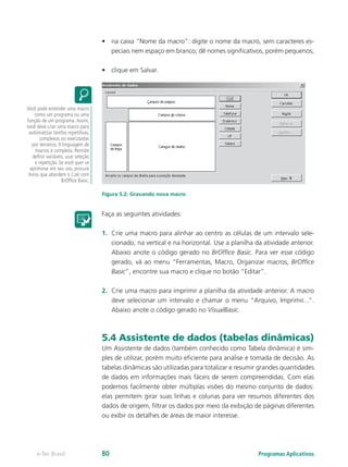 •	 na caixa “Nome da macro”: digite o nome da macro, sem caracteres es-
peciais nem espaço em branco; dê nomes significativos, porém pequenos;
•	 clique em Salvar.
Figura 5.2: Gravando nova macro
Faça as seguintes atividades:
1.	 Crie uma macro para alinhar ao centro as células de um intervalo sele-
cionado, na vertical e na horizontal. Use a planilha da atividade anterior.
Abaixo anote o código gerado no BrOffice Basic. Para ver esse código
gerado, vá ao menu “Ferramentas, Macro, Organizar macros, BrOffice
Basic”, encontre sua macro e clique no botão “Editar”.
2.	 Crie uma macro para imprimir a planilha da atividade anterior. A macro
deve selecionar um intervalo e chamar o menu “Arquivo, Imprimir...”.
Abaixo anote o código gerado no VisualBasic.
5.4 Assistente de dados (tabelas dinâmicas)
Um Assistente de dados (também conhecido como Tabela dinâmica) é sim-
ples de utilizar, porém muito eficiente para análise e tomada de decisão. As
tabelas dinâmicas são utilizadas para totalizar e resumir grandes quantidades
de dados em informações mais fáceis de serem compreendidas. Com elas
podemos facilmente obter múltiplas visões do mesmo conjunto de dados:
elas permitem girar suas linhas e colunas para ver resumos diferentes dos
dados de origem, filtrar os dados por meio da exibição de páginas diferentes
ou exibir os detalhes de áreas de maior interesse.
Você pode entender uma macro
como um programa ou uma
função de um programa.Assim,
você deve criar uma macro para
automatizar tarefas repetitivas,
complexas ou executadas
por terceiros.A linguagem de
macros é completa. Permite
definir variáveis, usar seleção
e repetição. Se você quer se
aprimorar em seu uso, procure
livros que abordem o Calc com
BrOffice Basic.
Programas Aplicativose-Tec Brasil 80
 