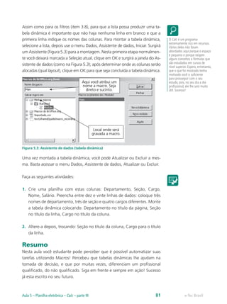 Assim como para os filtros (item 3.8), para que a lista possa produzir uma ta-
bela dinâmica é importante que não haja nenhuma linha em branco e que a
primeira linha indique os nomes das colunas. Para montar a tabela dinâmica,
selecione a lista, depois use o menu Dados, Assistente de dados, Iniciar. Surgirá
um Assistente (Figura 5.3) para a montagem. Nesta primeira etapa normalmen-
te você deixará marcada a Seleção atual, clique em OK e surgirá a janela do As-
sistente de dados (como na Figura 5.3); após determinar onde as colunas serão
alocadas (qual layout), clique em OK para que seja concluída a tabela dinâmica.
Figura 5.3: Assistente de dados (tabela dinâmica)
Uma vez montada a tabela dinâmica, você pode Atualizar ou Excluir a mes-
ma. Basta acessar o menu Dados, Assistente de dados, Atualizar ou Excluir.
Faça as seguintes atividades:
1.	 Crie uma planilha com estas colunas: Departamento, Seção, Cargo,
Nome, Salário. Preencha entre dez e vinte linhas de dados: coloque três
nomes de departamento, três de seção e quatro cargos diferentes. Monte
a tabela dinâmica colocando: Departamento no título da página, Seção
no título da linha, Cargo no título da coluna.
2.	 Altere-a depois, trocando: Seção no título da coluna, Cargo para o título
da linha.
Resumo
Nesta aula você estudante pode perceber que é possível automatizar suas
tarefas utilizando Macros! Percebeu que tabelas dinâmicas lhe ajudam na
tomada de decisão, e que por muitas vezes, diferenciam um profissional
qualificado, do não qualificado. Siga em frente e sempre em ação! Sucesso
já esta escrito no seu futuro.
O Calc é um programa
extremamente rico em recursos.
Vários deles não foram
abordados aqui porque o espaço
é pequeno e porque exigem
alguns conceitos e fórmulas que
são estudados em cursos de
nível superior. Espero, entretanto,
que o que foi mostrado tenha
motivado você o suficiente
para prosseguir com o seu
estudo, pois, no seu dia a dia
profissional, ele lhe será muito
útil. Sucesso!
e-Tec BrasilAula 5 – Planilha eletrônica – Calc – parte III 81
 