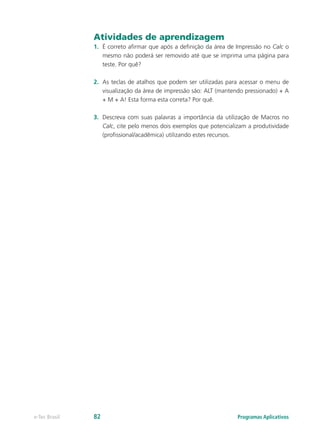 Atividades de aprendizagem
1.	 É correto afirmar que após a definição da área de Impressão no Calc o
mesmo não poderá ser removido até que se imprima uma página para
teste. Por quê?
2.	 As teclas de atalhos que podem ser utilizadas para acessar o menu de
visualização da área de impressão são: ALT (mantendo pressionado) + A
+ M + A! Esta forma esta correta? Por quê.
3.	 Descreva com suas palavras a importância da utilização de Macros no
Calc, cite pelo menos dois exemplos que potencializam a produtividade
(profissional/acadêmica) utilizando estes recursos.
Programas Aplicativose-Tec Brasil 82
 
