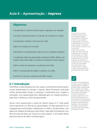 e-Tec Brasil
Aula 6 – Apresentação – Impress
Objetivos
Compreender e conhecer de forma geral o aplicativo a ser utilizado.
Conceituar operações básicas e inserção de conteúdos em slides.
Compreender modelos e estruturas em slide.
Aplicar formatação de conteúdo.
Desenvolver uma apresentação clássica com os conteúdos anteriores.
Compreender estilos de apresentação, transição de slides, efeitos e ani-
mações. Desenvolver slides com efeitos e animações em texto e figuras.
Definir modos de impressão e visualização dos slides.
Definir a manipulação de objetos e gráficos nos slides.
Conhecer as formas e alterações de slides mestres.
6.1 Introdução
O BrOfficeé a desenvolvedora da mais usada e conhecida ferramenta gratui-
ta para apresentação do mercado, o Impress. Nesta ferramenta você pode
montar apresentações simples e complexas, incorporando sons, imagens e
animações. Uma apresentação bem elaborada gera um impacto positivo e
pode fazer a diferença a favor do apresentador.
Vamos iniciar apresentando a janela do Impress (Figura 6.1). Cada janela
central representa um slide da sua apresentação. Do lado esquerdo há um
navegador para você localizar rapidamente um slide e, do lado direito, uma
galeria de modelos de slide para você utilizar. Cada slide é formado por uma
série de caixas de texto, por Figuras ou outros objetos. A arrumação destes
elementos dentro do slide é chamada layout.
Caro aluno, na sua vida
profissional você precisará
com frequência preparar
apresentações de slides para
mostrar as suas análises e
argumentação de uma forma
mais elaborada. Com isso você
pode conseguir uma atenção
mais dedicada, tornando-se mais
convincente.
Talvez você já conheça
alguns dos tópicos que serão
abordados aqui, como pode
ter acontecido com o Writer
e Calc. Não vamos conseguir
abordar todos os recursos do
Impress, pois também é um
programa muito rico. Entretanto,
é uma nova oportunidade
de você recordar os seus
conhecimentos e conseguir
melhor aproveitamento desta
boa ferramenta. Bom estudo!
O Impress é um programa que
permite a criação e exibição de
apresentações, cujo objetivo é
informar sobre um determinado
tema, podendo usar imagens,
sons, textos e vídeos, que podem
ser animados de diferentes
maneiras. O Impress tem
suporte a objetos OLE e inclui
uma ferramenta especial de
formatação de texto (FontWork),
assim como uma ampla gama de
modelos de apresentação pré-
definidos e uma vasta galeria
de objetos. Há uma extensa
gama de efeitos de animação e
composição de slides.
e-Tec BrasilAula 6 – Apresentação – Impress 83
 
