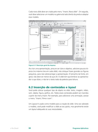 Cada novo slide deve ser criado pelo menu “Inserir, Novo slide”. Em seguida,
você deve selecionar um modelo na galeria do lado direito da janela e adaptar
esse modelo.
Figura 6.1: Descrição geral do Impress
Ao criar uma apresentação, procure ser claro e objetivo, adicione poucos tó-
picos (no máximo tres em cada slide), não coloque frases grandes ou figuras
pequenas, para não sobrecarregar a apresentação. O tamanho da fonte, em
geral, não deve ser menor do que 20. O slide tem que lembrar ao apresenta-
dor o que dizer, e não ter o texto todo da palestra para leitura.
6.2 Inserção de conteúdos e layout
Você pode colocar qualquer tipo de objeto no slide: texto, imagem, vídeo,
som, tabela, figura, gráfico, etc. Todos esses conteúdos podem ser inseridos
a partir do menu Inserir. Por exemplo, para adicionar uma animação, acesse
o menu “Inserir, Filme e som”.
Um Layout é usado como modelo para a criação do slide. Uma vez adotado
o modelo, você pode modificar o slide ao seu gosto, mas geralmente existe
um layout adequado às suas necessidades.
Programas Aplicativose-Tec Brasil 84
 