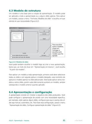 6.3 Modelo de estrutura
Um modelo é uma base para a criação da apresentação. O modelo pode
ser aplicado a toda a apresentação ou a alguns slides apenas. Para aplicar
um modelo, acesse o menu “Formatar, Modelos de slide” e escolha um que
atenda às suas necessidades (Figura 6.2).
Figura 6.2: Modelos de slides
Você pode também escolher o modelo logo ao criar a nova apresentação;
basta que, ao invés de clicar em “Apresentação em branco”, você escolha
“A partir do modelo”.
Para aplicar um modelo a toda apresentação, primeiro você deve selecionar
todos os slides e em seguida aplicar o modelo desejado, caso contrário ele
aplicará o modelo apenas no slide selecionado. Você pode aplicar vários mo-
delos a vários slides, porém cada slide somente aceitará um modelo, sempre
sobrepondo o modelo anterior quando aplicado.
6.4 Apresentação e configuração
A apresentação consiste em mostrar a sequência dos slides produzidos. Você
pode configurar a apresentação de acordo com uma necessidade específica,
por exemplo, exibir apenas alguns slides, configurar para que o avanço dos sli-
des seja manual, automático, etc. Para fazer essa configuração, acesse o menu
“Apresentação de slides, Configurar apresentação de slides” (Figura 6.3).
e-Tec BrasilAula 6 – Apresentação – Impress 85
 
