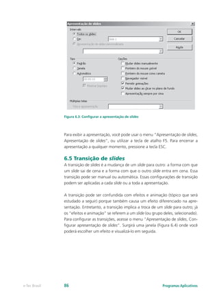Figura 6.3: Configurar a apresentação de slides
Para exibir a apresentação, você pode usar o menu “Apresentação de slides,
Apresentação de slides”, ou utilizar a tecla de atalho F5. Para encerrar a
apresentação a qualquer momento, pressione a tecla ESC.
6.5 Transição de slides
A transição de slides é a mudança de um slide para outro: a forma com que
um slide sai de cena e a forma com que o outro slide entra em cena. Essa
transição pode ser manual ou automática. Essas configurações de transição
podem ser aplicadas a cada slide ou a toda a apresentação.
A transição pode ser confundida com efeitos e animação (tópico que será
estudado a seguir) porque também causa um efeito diferenciado na apre-
sentação. Entretanto, a transição implica a troca de um slide para outro; já
os “efeitos e animação” se referem a um slide (ou grupo deles, selecionado).
Para configurar as transições, acesse o menu “Apresentação de slides, Con-
figurar apresentação de slides”. Surgirá uma janela (Figura 6.4) onde você
poderá escolher um efeito e visualizá-lo em seguida.
Programas Aplicativose-Tec Brasil 86
 