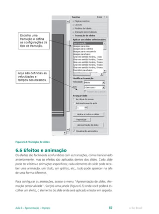 Figura 6.4: Transição de slides
6.6 Efeitos e animação
Os efeitos são facilmente confundidos com as transições, como mencionado
anteriormente, mas os efeitos são aplicados dentro dos slides. Cada slide
pode ter efeitos e animações específicos; cada elemento do slide pode rece-
ber uma animação, um título, um gráfico, etc., tudo pode aparecer na tela
de uma forma diferente.
Para configurar as animações, acesse o menu “Apresentação de slides, Ani-
mação personalizada”. Surgirá uma janela (Figura 6.5) onde você poderá es-
colher um efeito, o elemento do slide onde será aplicado e testar em seguida.
e-Tec BrasilAula 6 – Apresentação – Impress 87
 