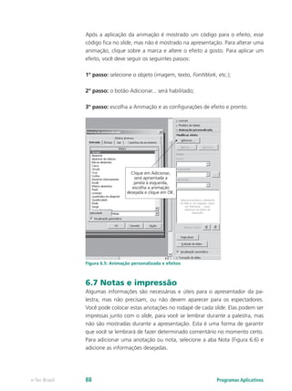 Após a aplicação da animação é mostrado um código para o efeito; esse
código fica no slide, mas não é mostrado na apresentação. Para alterar uma
animação, clique sobre a marca e altere o efeito a gosto. Para aplicar um
efeito, você deve seguir os seguintes passos:
1º passo: selecione o objeto (imagem, texto, FontWork, etc.);
2º passo: o botão Adicionar... será habilitado;
3º passo: escolha a Animação e as configurações de efeito e pronto.
Figura 6.5: Animação personalizada e efeitos
6.7 Notas e impressão
Algumas informações são necessárias e úteis para o apresentador da pa-
lestra, mas não precisam, ou não devem aparecer para os espectadores.
Você pode colocar estas anotações no rodapé de cada slide. Elas podem ser
impressas junto com o slide, para você se lembrar durante a palestra, mas
não são mostradas durante a apresentação. Esta é uma forma de garantir
que você se lembrará de fazer determinado comentário no momento certo.
Para adicionar uma anotação ou nota, selecione a aba Nota (Figura 6.6) e
adicione as informações desejadas.
Programas Aplicativose-Tec Brasil 88
 