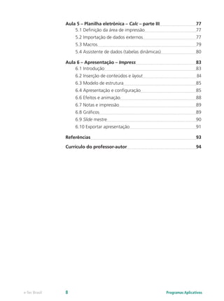 Aula 5 – Planilha eletrônica – Calc – parte III	 77
5.1 Definição da área de impressão	 77
5.2 Importação de dados externos	 77
5.3 Macros	 79
5.4 Assistente de dados (tabelas dinâmicas)	 80
Aula 6 – Apresentação – Impress	 83
6.1 Introdução	 83
6.2 Inserção de conteúdos e layout	 84
6.3 Modelo de estrutura	 85
6.4 Apresentação e configuração	 85
6.6 Efeitos e animação	 88
6.7 Notas e impressão	 89
6.8 Gráficos	 89
6.9 Slide mestre	 90
6.10 Exportar apresentação	 91
Referências	 93
Currículo do professor-autor	 94
Programas Aplicativose-Tec Brasil 8
 
