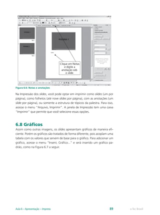 Figura 6.6: Notas e anotações
Na Impressão dos slides, você pode optar em imprimir como slides (um por
página), como folhetos (até nove slides por página), com as anotações (um
slide por página), ou somente a estrutura de tópicos da palestra. Para isso,
acesse o menu “Arquivo, Imprimir”. A janela de Impressão tem uma caixa
“Imprimir” que permite que você selecione essas opções.
6.8 Gráficos
Assim como outras imagens, os slides apresentam gráficos de maneira efi-
ciente. Porém os gráficos são tratados de forma diferente, pois acoplam uma
tabela com os valores que servem de base para o gráfico. Para adicionar um
gráfico, acesse o menu “Inserir, Gráfico...” e será inserido um gráfico pa-
drão, como na Figura 6.7 a seguir.
e-Tec BrasilAula 6 – Apresentação – Impress 89
 