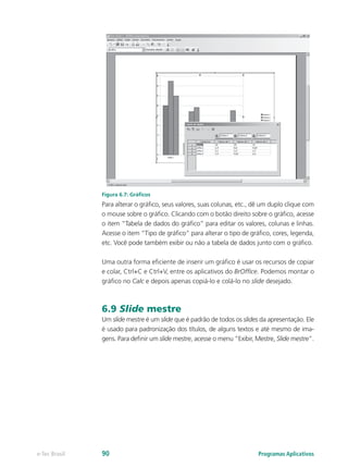Figura 6.7: Gráficos
Para alterar o gráfico, seus valores, suas colunas, etc., dê um duplo clique com
o mouse sobre o gráfico. Clicando com o botão direito sobre o gráfico, acesse
o item “Tabela de dados do gráfico” para editar os valores, colunas e linhas.
Acesse o item “Tipo de gráfico” para alterar o tipo de gráfico, cores, legenda,
etc. Você pode também exibir ou não a tabela de dados junto com o gráfico.
Uma outra forma eficiente de inserir um gráfico é usar os recursos de copiar
e colar, Ctrl+C e Ctrl+V, entre os aplicativos do BrOffice. Podemos montar o
gráfico no Calc e depois apenas copiá-lo e colá-lo no slide desejado.
6.9 Slide mestre
Um slide mestre é um slide que é padrão de todos os slides da apresentação. Ele
é usado para padronização dos títulos, de alguns textos e até mesmo de ima-
gens. Para definir um slide mestre, acesse o menu “Exibir, Mestre, Slide mestre”.
Programas Aplicativose-Tec Brasil 90
 