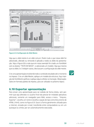 Figura 6. 8: Configuração do Slide Mestre
Veja que o slide mestre é um slide comum. Porém tudo o que nesse slide for
adicionado, alterado ou removido é aplicado a todos os slides da apresenta-
ção. Veja a Figura 6.8 e note que em nosso exemplo foi criado um FontWork
com os dizeres “TESTE DE NOVO”, e adicionado um modelo. Veja que mesmo
que os slides 2 e 3 estejam vazios, eles buscam a configuração do slide mestre.
Crie uma apresentação envolvendo todo o conteúdo estudado até o momento
no Impress. Crie um slide Mestre, aplique um modelo de estrutura, faça inser-
ção de FontWord e gráficos e aplique alguns efeitos na transição. Observação:
Salve em formato padrão do Impress, para ser utilizado no próximo tópico.
6.10 Exportar apresentação
Para enviar uma apresentação para ser exibida de forma direta, sem per-
mitir que seja alterada e o usuário final não precise ter instalado aplicativos
adicionais, somente um navegador para Web, acesse o menu “Arquivo,
Exportar”, escolha um nome e escolha a opção de tipo como Documento de
HTML (.html), como na Figura 6.9. Essa é a forma geralmente utilizada para
a internet, enviada por e-mail, transferida entre computadores ou em um
quiosque ou similar, por ser automaticamente executada.
e-Tec BrasilAula 6 – Apresentação – Impress 91
 