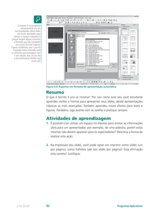 Figura 6.9: Exportar em formato de apresentação automática
Resumo
O que é bonito é pra se mostrar! Por isso nesta aula seis você estudante
aprendeu estilos e formas para apresentar seus slides, desde apresentações
clássicas as mais avançadas. Também aprendeu novos efeitos para texto e
figuras. Parabéns, siga avante com as tarefas e pratique sempre.
Atividades de aprendizagem
1.	 É possível criar utilizar um espaço no Impress para anotar as informações
úteis para um apresentador, por exemplo, de uma palestra, porém estas
mesmas não devem aparecer para os espectadores? Descreva a forma de
realizar esta ação.
2.	 Na Impressão dos slides, você pode optar em imprimir como slides (um
por página), como folhetos (até seis slides por página)! Esta afirmação
esta correta? Justifique.
O Impress é um programa
extremamente rico em
funcionalidades.Vários deles
não foram abordados aqui
porque o espaço é pequeno e
porque exigem alguns conceitos
e fórmulas que são estudados
em cursos de nível superior.
Espero, entretanto, que o que foi
mostrado tenha motivado você
o suficiente para prosseguir com
o seu estudo, pois, no seu dia
a dia profissional, ele lhe será
muito útil.
Programas Aplicativose-Tec Brasil 92
 