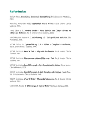 Referências
BRAGA, Willian. Informática Elementar OpenOffice 2.0. Rio de Janeiro: Alta Books,
2007.
INGRACIO, Paulo Tadeu Peres. OpenOffice: Fácil e Prático. Rio de Janeiro: Ciência
Moderna, 2006.
LOBO, Edson J. R.. BrOffice Writer - Nova Solução em Código Aberto na
Editoração de Textos. Rio de Janeiro: Ciência Moderna, 2008.
MANZANO, José Augusto N. G.. BrOffice.org 2.0 - Guia prático de aplicação. São
Paulo: Érica. 2006.
ROCHA, Tarcízio da. OpenOffice.org 2.0 - Writer - Completo e Definitivo.
Rio de Janeiro: Ciência Moderna, 2006.
ROCHA, Tarcízio da. Excel X Calc - Migrando Totalmente. Rio de Janeiro: Ciência
Moderna, 2007.
ROCHA, Tarcízio da. Macros para o OpenOffice.org - Calc. Rio de Janeiro: Ciência
Moderna. 2007.
ROCHA,Tarcízio da.OpenOffice.org 2 - Calc - Completo e Definitivo.Rio de Janeiro:
Ciência Moderna, 2007.
ROCHA,Tarcízio da. OpenOffice.org 2.0 - Calc Completo e Definitivo - Série Free.
Vol. 3. Rio de Janeiro: Ciência Moderna, 2006.
ROCHA, Tarcízio da. Word X Writer - Migrando Totalmente. Rio de Janeiro: Ciência
Moderna, 2007.
SCHECHTER, Renato. Br Office.org 2.0 - Calc e Writer. São Paulo: Campus, 2006.
 