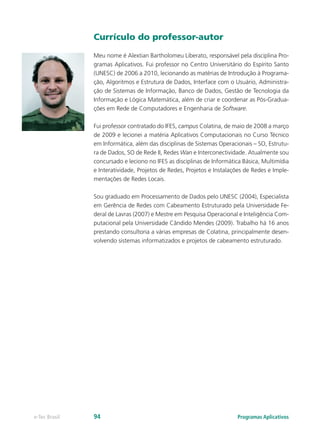 Currículo do professor-autor
Meu nome é Alextian Bartholomeu Liberato, responsável pela disciplina Pro-
gramas Aplicativos. Fui professor no Centro Universitário do Espírito Santo
(UNESC) de 2006 a 2010, lecionando as matérias de Introdução à Programa-
ção, Algoritmos e Estrutura de Dados, Interface com o Usuário, Administra-
ção de Sistemas de Informação, Banco de Dados, Gestão de Tecnologia da
Informação e Lógica Matemática, além de criar e coordenar as Pós-Gradua-
ções em Rede de Computadores e Engenharia de Software.
Fui professor contratado do IFES, campus Colatina, de maio de 2008 a março
de 2009 e lecionei a matéria Aplicativos Computacionais no Curso Técnico
em Informática, além das disciplinas de Sistemas Operacionais – SO, Estrutu-
ra de Dados, SO de Rede II, Redes Wan e Interconectividade. Atualmente sou
concursado e leciono no IFES as disciplinas de Informática Básica, Multimídia
e Interatividade, Projetos de Redes, Projetos e Instalações de Redes e Imple-
mentações de Redes Locais.
Sou graduado em Processamento de Dados pelo UNESC (2004), Especialista
em Gerência de Redes com Cabeamento Estruturado pela Universidade Fe-
deral de Lavras (2007) e Mestre em Pesquisa Operacional e Inteligência Com-
putacional pela Universidade Cândido Mendes (2009). Trabalho há 16 anos
prestando consultoria a várias empresas de Colatina, principalmente desen-
volvendo sistemas informatizados e projetos de cabeamento estruturado.
Programas Aplicativose-Tec Brasil 94
 