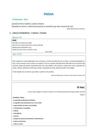 POESIA
2º Momento - 30 m
A poesia não se explica, a poesia implica.
Quando eu morrer, voltarei para buscar os instantes que não vivi junto do mar
Sophia Mello Breyner Andresen
1. Leituras introdutórias – 3 alunos = 3 textos
Márcia 7.ºF
MAR
De todos os cantos do mundo
Amo com um amor mais forte e mais profundo
Aquela praia extasiada e nua,
Onde me uni ao mar, ao vento e à lua.
Poesia (1944)
Lara - 6.º H
Pois a poesia é a minha explicação com o universo, a minha convivência com as coisas, a minha participação no
real, o meu encontro com as vozes e as imagens. Por isso o poema não fala duma vida ideal mas sim duma vida
concreta: ângulo da janela, ressonância das ruas, das cidades e dos quartos, sombra dos muros, aparição dos
rostos, silêncio, distância e brilho das estrelas, respiração da noite, perfume da tília e do orégão.
É esta relação com o universo que define o poema como poema…
Sophia de Mello Breyner Andersen, Obra Poética, Caminho, 2010
O mar,
com as suas imagens, aromas e música, é um motivo que percorre quase toda a obra de
Sophia.
-totalidade, infinito;
- recuperação purificadora da infância;
- os segredos mais profundos do ser e do mundo;
- o lugar do Bem, do Amor e da Verdade;
- a transparência, a exactidão;
- a beleza;
- a abundância;
- a pureza;
- o desejo de aventura, descoberta e conhecimento;
- o eterno movimento;
- a vida e a morte.
 