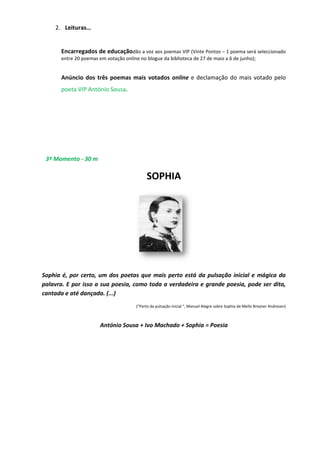 2. Leituras…
Encarregados de educaçãodão a voz aos poemas VIP (Vinte Pontos – 1 poema será seleccionado
entre 20 poemas em votação online no blogue da biblioteca de 27 de maio a 6 de junho);
Anúncio dos três poemas mais votados online e declamação do mais votado pelo
poeta VIP António Sousa.
3º Momento - 30 m
SOPHIA
Sophia é, por certo, um dos poetas que mais perto está da pulsação inicial e mágica da
palavra. E por isso a sua poesia, como toda a verdadeira e grande poesia, pode ser dita,
cantada e até dançada. (...)
("Perto da pulsação inicial ", Manuel Alegre sobre Sophia de Mello Breyner Andresen)
António Sousa + Ivo Machado + Sophia = Poesia
 