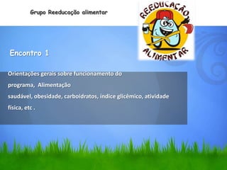 Grupo Reeducação alimentar




Encontro 1

Orientações gerais sobre funcionamento do
programa, Alimentação
saudável, obesidade, carboidratos, índice glicêmico, atividade
física, etc .
 