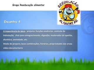 Grupo Reeducação alimentar




Encontro 4

A importância da água, prejuízo, funções essências, controle da
hidratação, chás para emagrecimento, digestão, moderador de apetite,
diurético, ansiedade, etc.
Modo de preparo, boas combinações, horários, propriedades das ervas
vídeo documentario
 