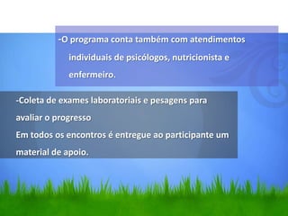 -O programa conta também com atendimentos
             individuais de psicólogos, nutricionista e
             enfermeiro.

-Coleta de exames laboratoriais e pesagens para
avaliar o progresso
Em todos os encontros é entregue ao participante um
material de apoio.
 