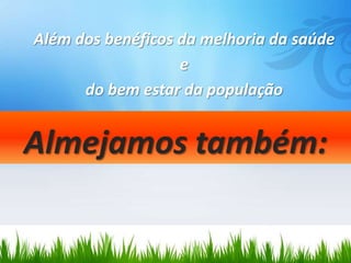 Além dos benéficos da melhoria da saúde
                   e
      do bem estar da população


Almejamos também:
 