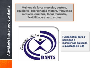Atividade física- projeto dants      Melhora da força muscular, postura,
                                  equilíbrio , coordenação motora, frequência
                                      cardiorrespiratória, tônus muscular,
                                           flexibilidade e auto estima




                                                                     Fundamental para a
                                                                     aquisição e
                                                                      .
                                                                     manutenção da saúde
                                                                     e qualidade de vida
 