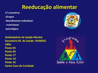 Reeducação alimentar
17 encontros
-Grupos
-Atendimento individual:
- nutricional
-psicológica


Ambulatório de Saúde Mental
Secretaria M. de Saúde- NUMESC
UBSs
Posto 05
Posto 03
Posto 17
Posto 14
Posto 16
Santa Casa de Caridade
 