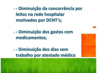    - Diminuição da concorrência por
    leitos na rede hospitalar
    motivados por DCNT's;

   - Diminuição dos gastos com
    medicamentos;

   - Diminuição dos dias sem
    trabalho por atestado médico
               :
 