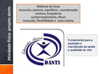 Melhora da força
Atividade física- projeto dants   muscular, postura, equilíbrio , coordenação
                                             motora, frequência
                                          cardiorrespiratória, tônus
                                    muscular, flexibilidade e auto estima




                                                                     Fundamental para a
                                                                     aquisição e
                                                                      .
                                                                     manutenção da saúde
                                                                     e qualidade de vida
 