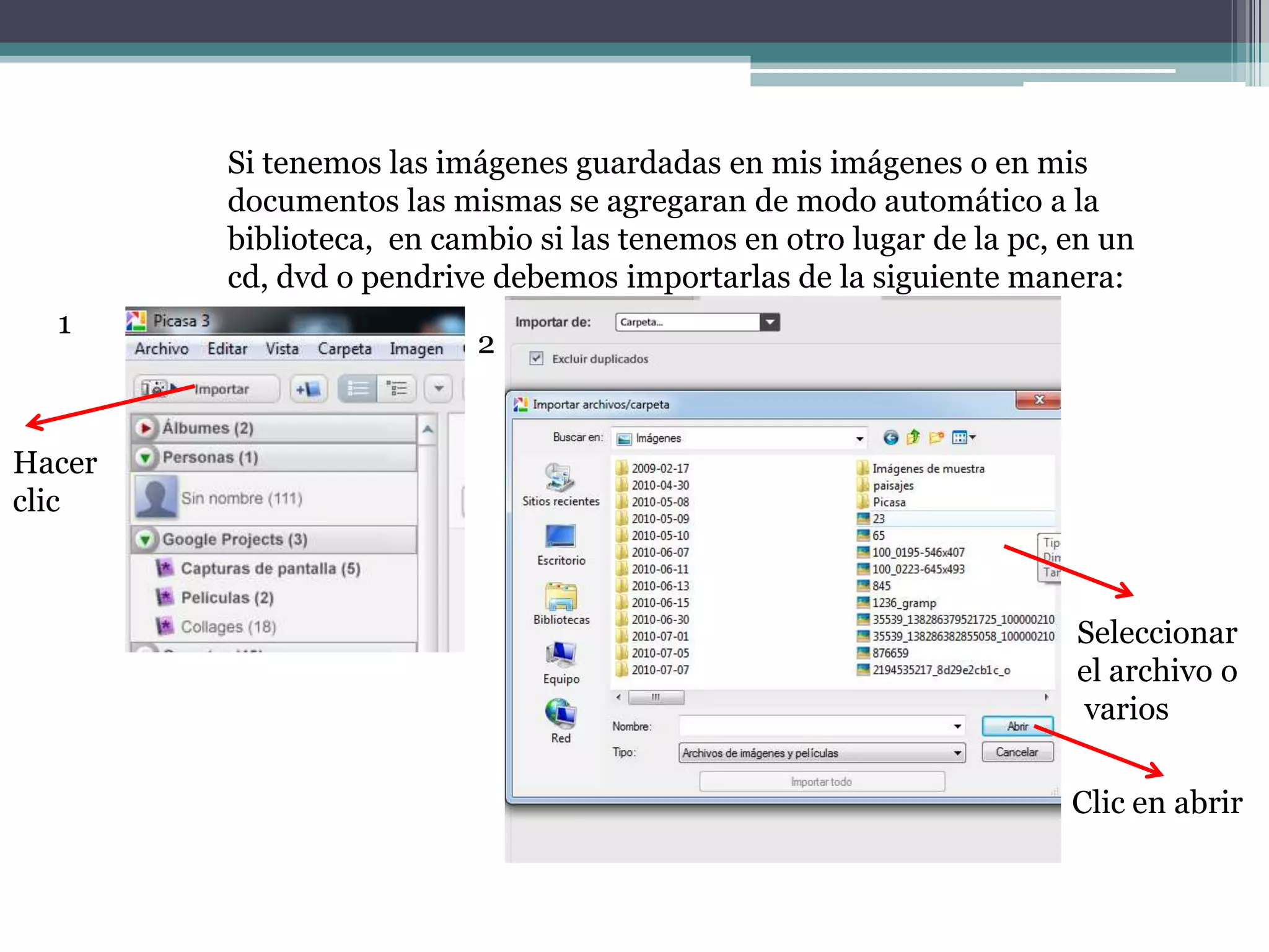 Si tenemos las imágenes guardadas en mis imágenes o en mis
        documentos las mismas se agregaran de modo automático a la
        biblioteca, en cambio si las tenemos en otro lugar de la pc, en un
        cd, dvd o pendrive debemos importarlas de la siguiente manera:
  1
                          2


Hacer
clic



                                                                     Seleccionar
                                                                     el archivo o
                                                                     varios

                                                                     Clic en abrir
 