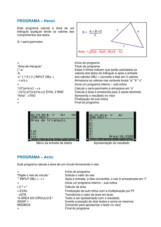 PROGRAMA – Heron
Este programa calcula a área de um
triângulo qualquer tendo os valores dos
comprimentos dos lados.
S = semi-perímetro
« Início do programa
“Area de triangulo” Título do programa
{ “:a: Estas 3 linhas indicam que serão solicitados os
:b: valores dos lados do triângulo e após a entrada
:c:” { 1 0 } V } INPUT OBJ dos valores OBJ converte a lista em 3 valores
 a b c Armazena os valores nas varáveis locais “a” “b” “c”
« Inicia um programa interno – sub-rotina
‘1/2*(a+b+c)’  s Calcula o semi-perímetro e armazena em “s”
‘√(s*(s-a)*(s-b)*(s-c))’ EVAL 2 RND Calcula a área e arredonda para 2 casas decimais
“Area” TAG Apresenta o resultado no visor
» Finalização da sub-rotina
» Final do programa
Menu da entrada de dados Apresentação do resultado
PROGRAMA – Acirc
Este programa calcula a área de um círculo fornecendo o raio.
« Início do programa
“Digite o raio do circulo” Solicita o valor do raio
“” INPUT OBJ  r Após a entrada, a lista convertida, o raio é armazenado em “r”
« Inicia um programa interno – sub-rotina
r 2 ^  * Cálculo da área
» EVAL Finalização da sub-rotina com a multiplicação por PI
STR Transforma o valor da área em texto
“A ÁREA DO CÍRCULO É:” Texto a ser apresentado com o resultado
SWAP + Inverte a posição do dois textos e soma os mesmos
MSGBOX Comando para apresentar o texto no visor
» Final do programa
 
