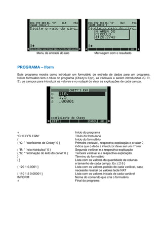Menu de entrada do raio Mensagem com o resultado
PROGRAMA – Iform
Este programa mostra como introduzir um formulário de entrada de dados para um programa.
Neste formulário tem o título do programa (Chezy’s Eqn), as variáveis a serem introduzidas (C, R,
S), os campos para introduzir os valores e no rodapé do visor as explicações de cada campo.
« Início do programa
“CHEZY’S EQN” Título do formulário
{ Início do formulário
{ “C: ” “coeficiente de Chezy” 0 } Primeira variável , respectiva explicação e o valor 0
indica que o dado a introduzir deve ser um n° real
{ “R: “ “raio hidráulico” 0 } Segunda variável e a respectiva explicação
{ “S: “ “inclinação do leito do canal” 0 } Terceira variável e a respectiva explicação
} Término do formulário
{ } Lista com os valores da quantidade de colunas
e tamanho de cada campo. Ex: { 2 6 }
{ 120 1 0.0001 } Lista com os valores padrão de cada variável, caso
necessite resetar os valores tecle NXT
{ 110 1.5 0.00001 } Lista com os valores iniciais de cada variável
INFORM Nome do comando que cria o formulário
» Final do programa
 