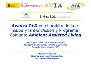 Avanza I+D en el ámbito de la e-
 salud y la e-inclusion y Programa
Conjunto Ambient Assisted Living
       Juan Miguel Ibáñez de Aldecoa Quintana
      Ministerio de Industria, Turismo y Comercio
              Granada, 8 de Julio de 2009


                     http://www.mityc.es
             http://www.mityc.es/ProgramaAAL
                  http://www.aal-europe.eu
 