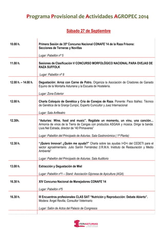 Programa Provisional de Actividades AGROPEC 2014 
Sábado 27 de Septiembre 
10.00 h. 
Primera Sesión de 35º Concurso Nacional CONAFE´14 de la Raza Frisona: 
Secciones de Terneras y Novillas 
Lugar: Pabellón nº 5 
11.00 h. 
Sesiones de Clasificación V CONCURSO MORFOLÓGICO NACIONAL PARA OVEJAS DE 
RAZA SUFFOLK 
Lugar: Pabellón nº 8 
12.00 h. – 14.00 h. 
Degustación: Arroz con Carne de Potro. Organiza la Asociación de Criadores de Ganado 
Equino de la Montaña Asturiana y la Escuela de Hostelería. 
Lugar: Zona Exterior 
12.00 h. 
Charla Coloquio de Genética y Cria de Conejos de Raza. Ponente: Paco Ibáñez. Técnico 
de Genética de la Granja Cunipic, Experto Cunicultor y Juez Internacional 
Lugar: Sala Anfiteatro 
12.30h. 
“Asturies: Wine, food and music”. Regálate un momentu, un vinu, una canción… 
Armonía de vinos de la Tierra de Cangas con productos ASGAIA y música. Dirige la banda: 
Lluis Nel Estrada, director de “40 Primaveres” 
Lugar: Pabellón del Principado de Asturias. Sala Gastronómica ( 1ª Planta) 
12.30 h. 
“¡Quiero Innovar! ¿Quién me ayuda?” Charla sobre las ayudas I+D+i del CEDETI para el 
sector agroalimentario. Julio Santín Fernández (I.R.M.A. Instituto de Restauración y Medio 
Ambiente” 
Lugar: Pabellón del Principado de Asturias. Sala Auditorio 
13.00 h. 
Extracción y Degustación de Miel 
Lugar: Pabellón nº1 – Stand: Asociación Gijonesa de Apicultura (AGA) 
16.30 h. 
XIV Concurso Nacional de Manejadores CONAFE´14 
Lugar: Pabellón nº5 
16.30 h. 
III Encuentros profesionales CLAS SAT “Nutrición y Reproducción: Debate Abierto”. 
Modera: Ángel Revilla, Consultor Veterinario 
Lugar: Salón de Actos del Palacio de Congresos 
 