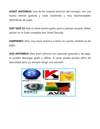 AVAST ANTIVIRUS: Uno de los mejores antivirus del mercado, con una
buena versión gratuita y otras excelentes y muy recomendables
alternativas de pago.
ESET NOD 32: Este no tiene versión gratis, pero si piensas comprar, debes
pensar en la Suite completa Eset Smart Security.
KARPERSKY: Otro muy buen antivirus a tener en cuenta, también es de
pago.
AVG ANTIVIRUS: Otro buen antivirus con opciones gratuitas y de pago,
lo puedes descargar gratis y offline. A veces puede resultar difícil de
desinstalar pero yo siempre tengo una solución.
 