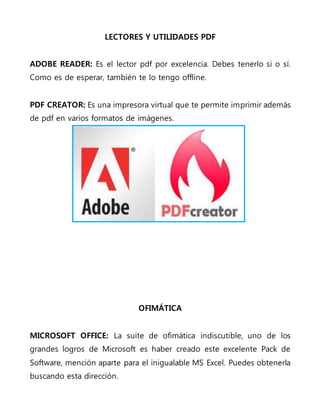 LECTORES Y UTILIDADES PDF
ADOBE READER: Es el lector pdf por excelencia. Debes tenerlo si o sí.
Como es de esperar, también te lo tengo offline.
PDF CREATOR: Es una impresora virtual que te permite imprimir además
de pdf en varios formatos de imágenes.
OFIMÁTICA
MICROSOFT OFFICE: La suite de ofimática indiscutible, uno de los
grandes logros de Microsoft es haber creado este excelente Pack de
Software, mención aparte para el inigualable MS Excel. Puedes obtenerla
buscando esta dirección.
 