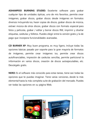 ASHAMPOO BURNING STUDIO: Excelente software para grabar
cualquier tipo de unidades ópticas, uno de mis favoritos, permite crear
imágenes, grabar discos, grabar discos desde imágenes en formatos
diversos incluyendo iso, hacer copias de discos, grabar discos de música,
extraer música de otros discos, grabar discos con formato especial para
fotos y películas, grabar / editar y borrar discos RW, imprimir y diseñar
etiquetas, carátulas y folletos. Puedes elegir entre la versión gratis y la de
pago que incorpora funcionalidades avanzadas.
CD BURNER XP: Muy buen programa, es muy ligero, incluye todas las
opciones básicas pasado por soporte para la gran mayoría de formatos
de imágenes, permite crear imágenes iso, permite crear discos
autofinanciables, impresión de carátulas sencillas, permite particional la
información en varios discos, creación de discos autoejecutables, etc.
Descárgalo gratis.
NERO: Es el software más conocido para estas tareas, tiene casi todas las
opciones que te puedas imaginar. Tiene varias versiones, desde la más
elemental hasta la más completa suite de grabación del mercado. Puedes
ver todas las opciones en su página Web.
 