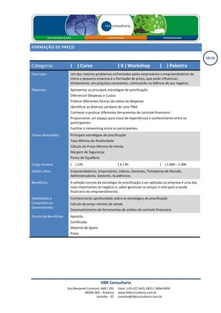 FORMAÇÃO DE PREÇO

                                                                                                                10/14

Categoria:                ( X ) Curso                       ( X ) Workshop               ( X ) Palestra
Descrição:                Um dos maiores problemas enfrentados pelos empresários e empreendedores de
                          micro e pequena empresa é a formação de preço, que pode influenciar,
                          diretamente, em prejuízos constantes, culminando na falência de seu negócio.
Objetivos:                Apresentar as principais estratégias de precificação
                          Diferenciar Despesas e Custos
                          Praticar diferentes formas de rateio de despesas
                          Identificar as diversas variáveis de uma TMA
                          Conhecer e praticar diferentes ferramentas de controle financeiro
                          Proporcionar um espaço para troca de experiências e conhecimento entre os
                          participantes.
                          Facilitar o networking entre os participantes.
Temas Abordados:          Principais estratégias de precificação
                          Taxa Mínima de Atratividade
                          Cálculo do Preço Mínimo de Venda
                          Margem de Segurança
                          Ponto de Equilíbrio
Carga Horária:            ( X ) 12h                         ( X ) 4h                     ( X ) 1:00h - 1:30h
Público Alvo:             Empreendedores, Empresários, Líderes, Gerentes, Tomadores de Decisão,
                          Administradores, Gestores, Acadêmicos
Benefícios:               A seleção correta da estratégia de precificação a ser aplicada na empresa é uma das
                          mais importantes ao negócio e, saber gerenciar os preços é vital para a saúde
                          financeira do empreendimento.
Habilidades e             Conhecimento aprofundado sobre as estratégias de precificação
Competências              Cálculo de preço mínimo de venda
Desenvolvidas:
                          Desenvolvimento de ferramentas de análise de controle financeiro
Pacote de Benefícios:     Apostila
                          Certificado
                          Material de Apoio
                          Pasta




                                                HBK Consultoria
                        Rua Benjamin Constant, 648 / 201    Fone: (+55.47) 3435.2823 / 9904.6959
                                   89204.360 – América      www.hbkconsultoria.com.br
                                           Joinville – SC   contato@hbkconsultoria.com.br
 