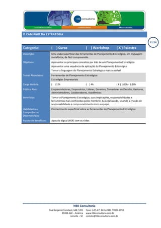O CAMINHO DA ESTRATÉGIA

                                                                                                               11/14

Categoria:                ( X ) Curso                       ( X ) Workshop               ( X ) Palestra
Descrição:                Uma visão superficial das ferramentas de Planejamento Estratégico, em linguagem
                          metafórica, de fácil compreensão.
Objetivos:                Apresentar os principais conceitos por trás de um Planejamento Estratégico
                          Apresentar uma sequência de aplicação do Planejamento Estratégico
                          Tornar a linguagem do Planejamento Estratégico mais acessível
Temas Abordados:          Ferramentas de Planejamento Estratégico
                          Estratégias Empresariais
Carga Horária:            ( X ) 12h                         ( X ) 4h                     ( X ) 1:00h - 1:30h
Público Alvo:             Empreendedores, Empresários, Líderes, Gerentes, Tomadores de Decisão, Gestores,
                          Administradores, Colaboradores, Acadêmicos
Benefícios:               Tornar o Planejamento Estratégico, suas implicações, responsabilidades e
                          ferramentas mais conhecidas pelos membros da organização, visando a criação de
                          responsabilidade e comprometimento com a equipe.
Habilidades e             Conhecimento superficial sobre as ferramentas do Planejamento Estratégico
Competências
Desenvolvidas:
Pacote de Benefícios:     Apostila digital (PDF) com os slides




                                               HBK Consultoria
                        Rua Benjamin Constant, 648 / 201    Fone: (+55.47) 3435.2823 / 9904.6959
                                   89204.360 – América      www.hbkconsultoria.com.br
                                           Joinville – SC   contato@hbkconsultoria.com.br
 