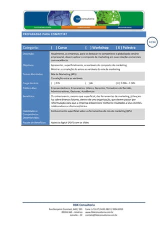 PREPARADAS PARA COMPETIR?

                                                                                                               12/14

Categoria:                ( X ) Curso                       ( X ) Workshop               ( X ) Palestra
Descrição:                Atualmente, as empresas, para se destacar no competitivo e globalizado cenário
                          empresarial, devem aplicar o composto de marketing em suas relações comerciais
                          com excelência.
Objetivos:                Apresentar, superficialmente, as variáveis do composto de marketing
                          Mostrar a correlação do entre as variáveis do mix de marketing
Temas Abordados:          Mix de Marketing (4Ps)
                          Correlação entre as variáveis
Carga Horária:            ( X ) 12h                         ( X ) 4h                     ( X ) 1:00h - 1:30h
Público Alvo:             Empreendedores, Empresários, Líderes, Gerentes, Tomadores de Decisão,
                          Administradores, Gestores, Acadêmicos
Benefícios:               O conhecimento, mesmo que superficial, das ferramentas de marketing, já lançam
                          luz sobre diversos fatores, dentro de uma organização, que devem passar por
                          reformulação para que a empresa proporcione melhores resultados a seus clientes,
                          colaboradores e diretores/sócios.
Habilidades e             Conhecimento superficial sobre as ferramentas do mix de marketing (4Ps)
Competências
Desenvolvidas:
Pacote de Benefícios:     Apostila digital (PDF) com os slides




                                               HBK Consultoria
                        Rua Benjamin Constant, 648 / 201    Fone: (+55.47) 3435.2823 / 9904.6959
                                   89204.360 – América      www.hbkconsultoria.com.br
                                           Joinville – SC   contato@hbkconsultoria.com.br
 