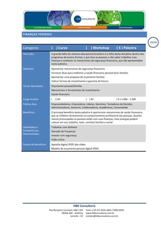 FINANÇAS PESSOAIS

                                                                                                                   13/14

Categoria:                ( X ) Curso                         ( X ) Workshop               ( X ) Palestra
Descrição:                A grande falha do sistema educacional brasileiro é a falta desta disciplina dentro dos
                          programas de ensino formal, o que leva as pessoas a não saber trabalhar suas
                          finanças e conhecer os mecanismos de segurança financeira, que são apresentados
                          nesta palestra.
Objetivos:                Apresentar mecanismos de segurança financeira.
                          Fornecer dicas para melhorar a saúde financeira pessoal e/ou familiar.
                          Apresentar uma proposta de orçamento familiar.
                          Indicar formas de investimento e garantia de futuro.
Temas Abordados:          Orçamento pessoal/familiar
                          Mecanismos e ferramentas de investimento
                          Saúde financeira
Carga Horária:            ( X ) 12h                           ( X ) 4h                     ( X ) 1:00h - 1:30h
Público Alvo:             Empreendedores, Empresários, Líderes, Gerentes, Tomadores de Decisão,
                          Administradores, Gestores, Colaboradores, Acadêmicos, Comunidade
Benefícios:               O principal benefício desta palestra é oportunizar mecanismos de saúde financeira,
                          que se refletem diretamente no comportamento profissional das pessoas. Quanto
                          menos preocupadas as pessoas estão com suas finanças, mais energias podem
                          colocar em seu trabalho, lazer, convívio familiar e social.
Habilidades e             Trabalhar com dinheiro
Competências              Geração de Poupança
Desenvolvidas:
                          Investir com segurança
                          Visão crítica
Pacote de Benefícios:     Apostila digital (PDF) dos slides
                          Modelo de orçamento pessoal digital (PDF)




                                               HBK Consultoria
                        Rua Benjamin Constant, 648 / 201      Fone: (+55.47) 3435.2823 / 9904.6959
                                   89204.360 – América        www.hbkconsultoria.com.br
                                           Joinville – SC     contato@hbkconsultoria.com.br
 