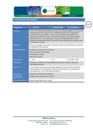 O MENSAGEIRO MILIONÁRIO

                                                                                                                14/14

Categoria:                ( X ) Curso                        ( X ) Workshop               ( X ) Palestra
Descrição:                Há uma contínua desvalorização do processo ensino/aprendizagem, que culmina no
                          desinteresse por parte dos alunos no conteúdo das aulas, sem conseguir fazer
                          correlação com o seu cotidiano – seja no cunho pessoal ou no profissional. A
                          intenção dessa palestra é alertar alunos e pessoas para o que se pode conseguir
                          através do estudo – em um processo formal ou autodidata. Baseado na obra
                          homônima de Brendon Burchard, esta palestra traz considerações e reflexões sobre
                          a “indústria dos experts”.
Objetivos:                Mostrar as vantagens do estudo continuado, da busca do conhecimento e as formas
                          de capitalizar nesta indústria
Temas Abordados:          Geração de conhecimento continuado
                          Pilares da indústria dos experts
                          Mentalidade do expert
                          Requisitos do expert
Carga Horária:            ( X ) 12h                          ( X ) 4h                     ( X ) 1:00h - 1:30h
Público Alvo:             Professores, Acadêmicos, Empreendedores, Empresários, Líderes, Gestores,
                          Comunidade em geral
Benefícios:               O reconhecimento de que conhecimento pode gerar riqueza pode ser elemento
                          imprescindível na manutenção de acadêmicos na sala de aula, na formação de
                          novas lideranças, e na transformação da cultura.
Habilidades e             Busca pelo conhecimento e expertise
Competências              Despertar para a indústria dos experts
Desenvolvidas:
Pacote de Benefícios:     Apostila digital (PDF) com os slides




                                               HBK Consultoria
                        Rua Benjamin Constant, 648 / 201     Fone: (+55.47) 3435.2823 / 9904.6959
                                   89204.360 – América       www.hbkconsultoria.com.br
                                           Joinville – SC    contato@hbkconsultoria.com.br
 