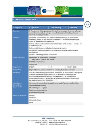 O CAMINHO DA ESTRATÉGIA

                                                                                                               3/14

Categoria:                ( X ) Curso                       ( X ) Workshop               ( X ) Palestra
Descrição:                O Planejamento Estratégico possui diversas ferramentas que devem ser aplicadas
                          dentro de uma sequência para que os resultados sejam otimizados, valiosos e
                          concretos para a organização.
Objetivos:                Apresentar as ferramentas mais utilizadas para a elaboração do Planejamento
                          Estratégico, dentro de uma sequência que permita a maximização do esforço e
                          aplicação prática dentro da organização.
                          Praticar as ferramentas do Planejamento Estratégico tendo por base a empresa em
                          que administra/atua.
                          Esclarecer dúvidas com relação às estratégias empresariais.
                          Proporcionar um espaço para troca de experiências e conhecimento entre os
                          participantes.
                          Facilitar o networking entre os participantes.
Temas Abordados:          Ferramentas de Planejamento Estratégico
                              (BMG, SWOT, Cenários, BSC, 5W2H)
                          Estratégias Empresariais
                          Oceano Azul
Carga Horária:            ( X ) 12h                         ( X ) 4h                     ( X ) 1:00h - 1:30h
Público Alvo:             Empreendedores, Empresários, Líderes, Gerentes, Tomadores de Decisão
Benefícios:               Além do conhecimento prático sobre as ferramentas de Planejamento Estratégico e
                          a sequência de aplicação para otimização do resultado, o participante tem
                          oportunidade de melhorar seu negócio através da troca de conhecimento
                          proporcionada pela troca de experiências durante o curso, tanto com os outros
                          participantes quanto com o facilitador.
Habilidades e             Conhecimento aprofundado sobre as ferramentas do Planejamento Estratégico
Competências              Visão sistêmica e holística
Desenvolvidas:
                          Olhar crítico para o negócio
                          Fluxo causa e consequência
                          Busca de oportunidades
Pacote de Benefícios:     Apostila
                          Certificado
                          Material de Apoio
                          Pasta




                                               HBK Consultoria
                        Rua Benjamin Constant, 648 / 201      Fone: (+55.47) 3435.2823 / 9904.6959
                                   89204.360 – América        www.hbkconsultoria.com.br
                                           Joinville – SC     contato@hbkconsultoria.com.br
 