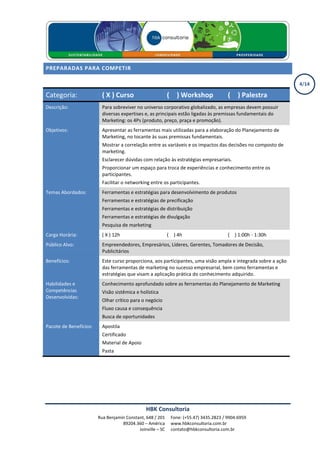 PREPARADAS PARA COMPETIR

                                                                                                                4/14

Categoria:                ( X ) Curso                       ( X ) Workshop               ( X ) Palestra
Descrição:                Para sobreviver no universo corporativo globalizado, as empresas devem possuir
                          diversas expertises e, as principais estão ligadas às premissas fundamentais do
                          Marketing: os 4Ps (produto, preço, praça e promoção).
Objetivos:                Apresentar as ferramentas mais utilizadas para a elaboração do Planejamento de
                          Marketing, no tocante às suas premissas fundamentais.
                          Mostrar a correlação entre as variáveis e os impactos das decisões no composto de
                          marketing.
                          Esclarecer dúvidas com relação às estratégias empresariais.
                          Proporcionar um espaço para troca de experiências e conhecimento entre os
                          participantes.
                          Facilitar o networking entre os participantes.
Temas Abordados:          Ferramentas e estratégias para desenvolvimento de produtos
                          Ferramentas e estratégias de precificação
                          Ferramentas e estratégias de distribuição
                          Ferramentas e estratégias de divulgação
                          Pesquisa de marketing
Carga Horária:            ( X ) 12h                         ( X ) 4h                     ( X ) 1:00h - 1:30h
Público Alvo:             Empreendedores, Empresários, Líderes, Gerentes, Tomadores de Decisão,
                          Publicitários
Benefícios:               Este curso proporciona, aos participantes, uma visão ampla e integrada sobre a ação
                          das ferramentas de marketing no sucesso empresarial, bem como ferramentas e
                          estratégias que visam a aplicação prática do conhecimento adquirido.
Habilidades e             Conhecimento aprofundado sobre as ferramentas do Planejamento de Marketing
Competências              Visão sistêmica e holística
Desenvolvidas:
                          Olhar crítico para o negócio
                          Fluxo causa e consequência
                          Busca de oportunidades
Pacote de Benefícios:     Apostila
                          Certificado
                          Material de Apoio
                          Pasta




                                               HBK Consultoria
                        Rua Benjamin Constant, 648 / 201      Fone: (+55.47) 3435.2823 / 9904.6959
                                   89204.360 – América        www.hbkconsultoria.com.br
                                           Joinville – SC     contato@hbkconsultoria.com.br
 