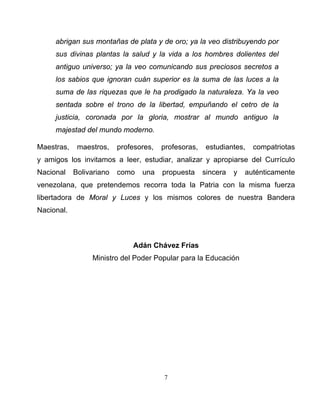 7 
abrigan sus montañas de plata y de oro; ya la veo distribuyendo por sus divinas plantas la salud y la vida a los hombres dolientes del antiguo universo; ya la veo comunicando sus preciosos secretos a los sabios que ignoran cuán superior es la suma de las luces a la suma de las riquezas que le ha prodigado la naturaleza. Ya la veo sentada sobre el trono de la libertad, empuñando el cetro de la justicia, coronada por la gloria, mostrar al mundo antiguo la majestad del mundo moderno. 
Maestras, maestros, profesores, profesoras, estudiantes, compatriotas y amigos los invitamos a leer, estudiar, analizar y apropiarse del Currículo Nacional Bolivariano como una propuesta sincera y auténticamente venezolana, que pretendemos recorra toda la Patria con la misma fuerza libertadora de Moral y Luces y los mismos colores de nuestra Bandera Nacional. 
Adán Chávez Frías 
Ministro del Poder Popular para la Educación  