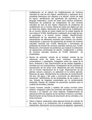 71 
números naturales menores de 10.000. Aplicación de 
• 
te y vida: Discriminación de las células vegetales y 
agrícola. 
Reservas de agua. Señalamiento de evidencias de contaminación 
del agua y del suelo y promoción de alternativas de 
propiedades de los suelos y su 
• 
• 
multiplicación en el cálculo de multiplicaciones de números naturales de más de dos dígitos, identificación y aplicación de la propiedad distributiva con respecto a la adición, noción de regla de signos, identificación del significado del paréntesis en el lenguaje matemático, noción de orden para resolver problemas. Resolución de problemas de multiplicación de dos números naturales de más de dos dígitos. Resolución de problemas de multiplicación de un número natural de hasta seis dígitos por otro de hasta tres dígitos. Resolución de problemas de multiplicación de un número natural de cuatro dígitos por la unidad seguida de cero hasta el 10.000. Identificación y aplicación de la regla de tres, el porcentaje y el mínimo común múltiplo. Repartir-Dividir: identificación de los elementos que componen una división. Interpretación de diferentes procesos para resolver una división, interpretación y ejecución de operaciones de división de números naturales menores que 10.000. Resolución y formulación de problemas de división de números naturales menores que 10.000. Resolución y formulación de problemas que implican la estimación de operaciones combinadas de adición, multiplicación y división de 
propiedades. Noción de ambiente: estudio de la biosfera: estudio de las relaciones entre los seres vivos: simbiosis, mutualismo, comensalismo y parasitismo. Indagación sobre las capas de la tierra. Ambien 
animales por sus características. Investigación de los procesos de reproducción de los seres vivos. Relaciones del ciclo menstrual con la función reproductora de la mujer. Reproducción de las plantas: sexual y asexual y su aplicación en la cultura 
del aire, prevención. Identificación de las 
uso. Estudio de tragedias ocasionadas por la contaminación ambiental. Estudio de medidas de prevención sanitaria para el cuidado de animales y plantas. Cuerpo humano: estudio y análisis del cuerpo humano como sistema, indagación sobre las funciones del cerebro y el sistema nervioso y su relación con otros sistemas. Establecimiento de relaciones entre los órganos de los sentidos humanos y animales. Discriminación de las formas de locomoción de los animales y los seres humanos. Salud e higiene: explicación sobre algunas formas de nutrición de los seres vivos y su contribución con el ambiente: autótrofos y heterótrofos. Descripción de los procesos de digestión, respiración  