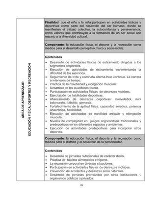 76 
Finalidad: que el niño y la niña participen en actividades 
manifiesten e como valores que contribuyan a la formación de un ser social con 
respeto a la diversidad cultural. 
Componente: la educación física, el deporte y la recreación como medios para el desarrollo perceptivo, físico y socio-motriz. 
Contenidos Desarrollo de actividades 
segmentos corporales. Ejecución de actividades de estiramiento incrementando la dificultad de los ejercicios. 
• Seguimiento de trote y caminata alterna-trote continuo. La carrera a intervalos de tiem 
• Práctica de la movibilidad y elongación 
• Desarrollo de las cualidades físicas. Participación en activ 
idades físicas de destrezas• Ejercitación de habilidades deportivas. 
• Afianzamiento de destrezas deportivas: minivoleibol, mini baloncesto, futbolito, gimnasia. 
• Fortalecimiento de la aptitud física: capacidad aeróbica, potencia anaeróbica, fle 
• Ejecución de actividades de movilidad articul 
ar y elongación muscular. Niveles de c 
predeportivos en los diferentes espacios y ambientes. Ejecución de 
actividades predeportivas para incorporar otros deportes. mponente: la educación física, el 
medios para el disfrute y el desarrollo de la personalidad. 
Contenidos 
• Desarrollo de jornadas nutricionales de carácter diario. Práctica de hábitos a 
• La expresión corporal en diversas situaciones. Participación en actividades físicas de destrezas motrices. Prevención  