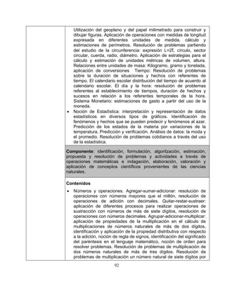92 
y estimación de unidades métricas de volumen, altura. 
on referentes de 
tiempo. El calendario escolar distribución del tiempo de acuerdo al 
escolar. El día y la hora: resolución de problemas 
Monetario: estimaciones de gasto a partir del uso de la 
• 
r variaciones de la 
Utilización del geoplano y del papel milimetrado para construir y dibujar figuras. Aplicación de operaciones con medidas de longitud expresada en diferentes unidades de medida, cálculo y estimaciones de perímetros. Resolución de problemas partiendo del estudio de la circunferencia: expresión L=2Π, círculo, sector circular, cuerda, radio, diámetro. Aplicación de estrategias para el cálculo 
Relaciones entre unidades de masa: Kilogramo, gramo y tonelada, aplicación de conversiones Tiempo: Resolución de problemas sobre la duración de situaciones y hechos c 
calendario 
referentes al establecimiento de tiempos, duración de hechos y sucesos en relación a los referentes temporales de la hora. Sistema 
moneda. Noción de Estadística: interpretación y representación de datos estadísticos en diversos tipos de gráficos. Identificación de fenómenos y hechos que se pueden predecir y fenómenos al azar. Predicción de los estados de la materia po 
temperatura. Predicción y verificación. Análisis de datos: la moda y el promedio. Resolución de problemas cotidianos a través del uso de la estadística. 
Componente: identificación, formulación, algoritzación, estimación, puesta y resolución de problemas y activi 
operaciones matemáticas e indagación, elaboración, valoración y cación de conceptos científicos 
naturales. 
Contenidos Números y operaciones. Agregar-sumar-adicionar: resolución de operaciones con números mayores que el millón, resolución de operaciones de adición con decimales. Quitar-restar-sustraer: aplicación de difere 
sustracción con números de más de siete dígitos, resolución de operaciones con números decimales. Agrupar-adicionar-multiplicar: aplicación de propiedades de 
multiplicaciones de números naturales de más de dos dígitos, identificación y aplicación de la propiedad distributiva con respecto a la adición, noción de regla de signos, identificación del significado del paréntesis en el lenguaje matemático, noción de orden para resolver problemas. Resolución de problemas de multiplicación de dos números naturales de más de tres dígitos. Resolución de problemas de multiplicación un número natural de siete dígito  