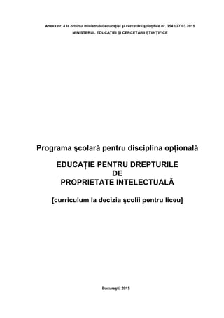 Anexa nr. 4 la ordinul ministrului educaţiei şi cercetării ştiinţifice nr. 3542/27.03.2015
MINISTERUL EDUCAŢIEI ŞI CERCETĂRII ŞTIINŢIFICE
Programa şcolară pentru disciplina opţională
EDUCAŢIE PENTRU DREPTURILE
DE
PROPRIETATE INTELECTUALĂ
[curriculum la decizia şcolii pentru liceu]
Bucureşti, 2015
 
